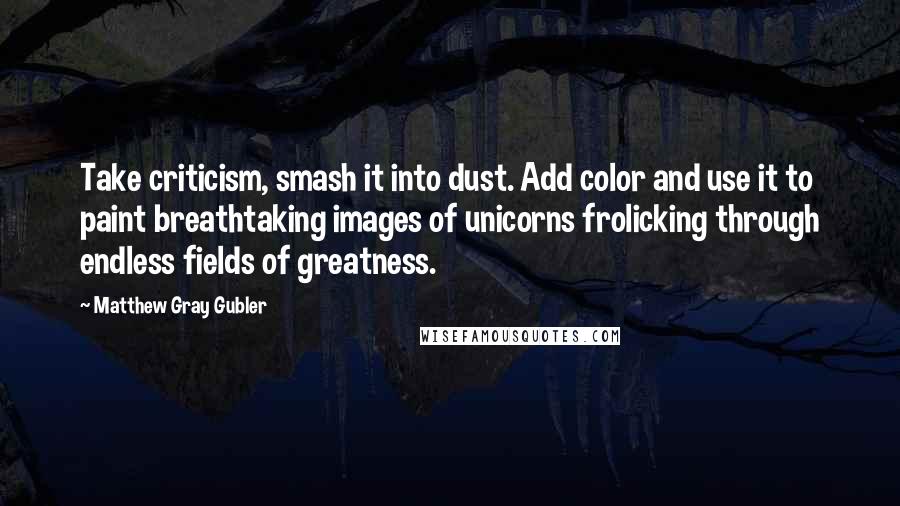 Matthew Gray Gubler Quotes: Take criticism, smash it into dust. Add color and use it to paint breathtaking images of unicorns frolicking through endless fields of greatness.