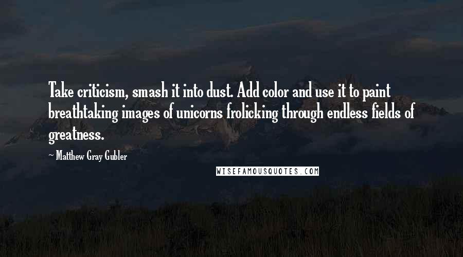 Matthew Gray Gubler Quotes: Take criticism, smash it into dust. Add color and use it to paint breathtaking images of unicorns frolicking through endless fields of greatness.