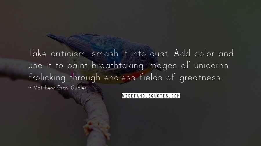 Matthew Gray Gubler Quotes: Take criticism, smash it into dust. Add color and use it to paint breathtaking images of unicorns frolicking through endless fields of greatness.