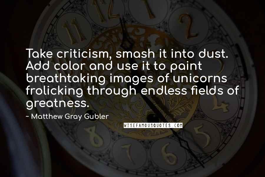 Matthew Gray Gubler Quotes: Take criticism, smash it into dust. Add color and use it to paint breathtaking images of unicorns frolicking through endless fields of greatness.