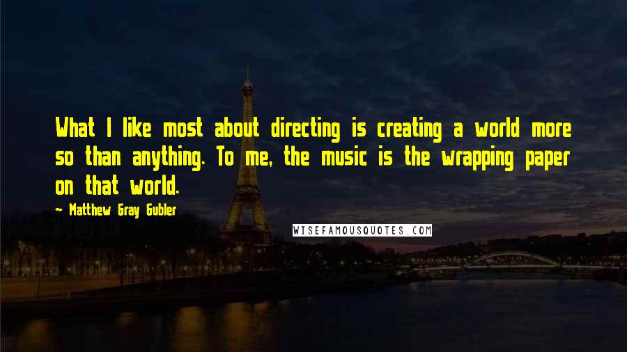 Matthew Gray Gubler Quotes: What I like most about directing is creating a world more so than anything. To me, the music is the wrapping paper on that world.