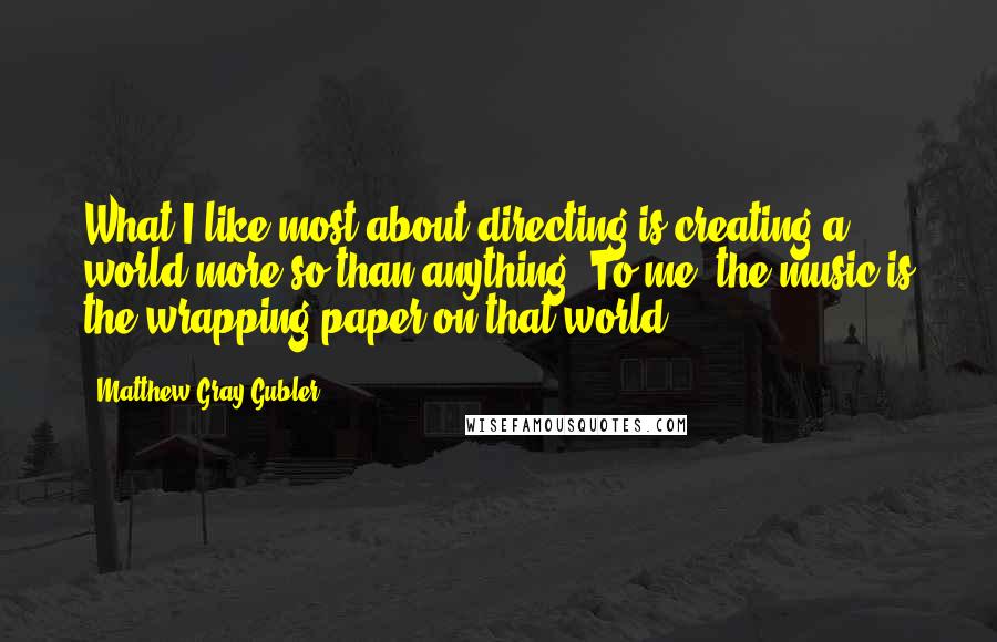 Matthew Gray Gubler Quotes: What I like most about directing is creating a world more so than anything. To me, the music is the wrapping paper on that world.