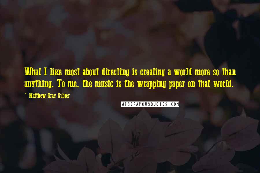 Matthew Gray Gubler Quotes: What I like most about directing is creating a world more so than anything. To me, the music is the wrapping paper on that world.