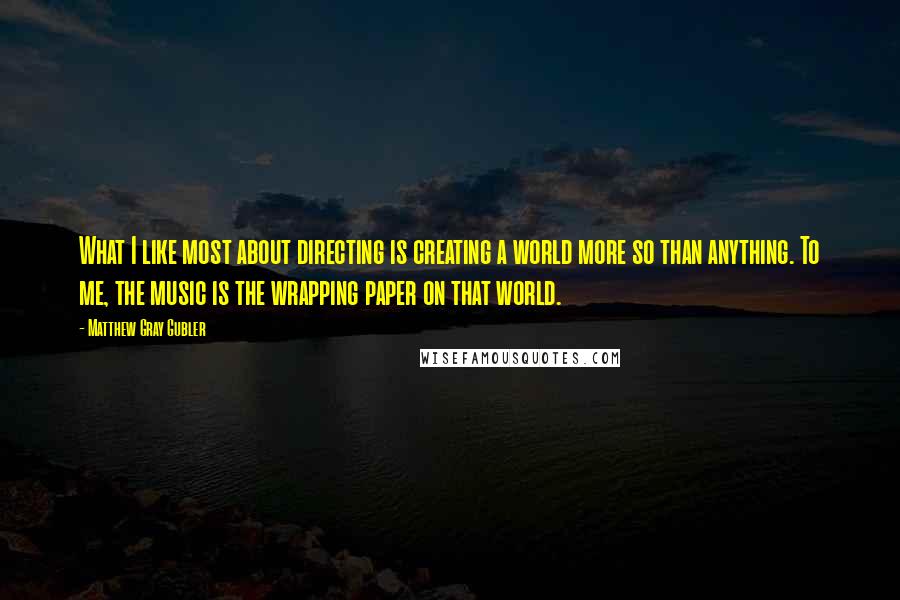 Matthew Gray Gubler Quotes: What I like most about directing is creating a world more so than anything. To me, the music is the wrapping paper on that world.