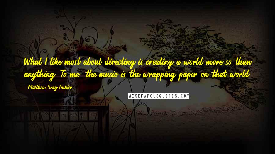 Matthew Gray Gubler Quotes: What I like most about directing is creating a world more so than anything. To me, the music is the wrapping paper on that world.