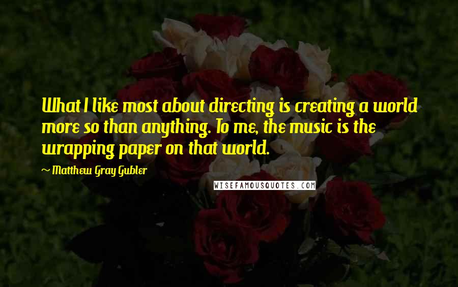 Matthew Gray Gubler Quotes: What I like most about directing is creating a world more so than anything. To me, the music is the wrapping paper on that world.