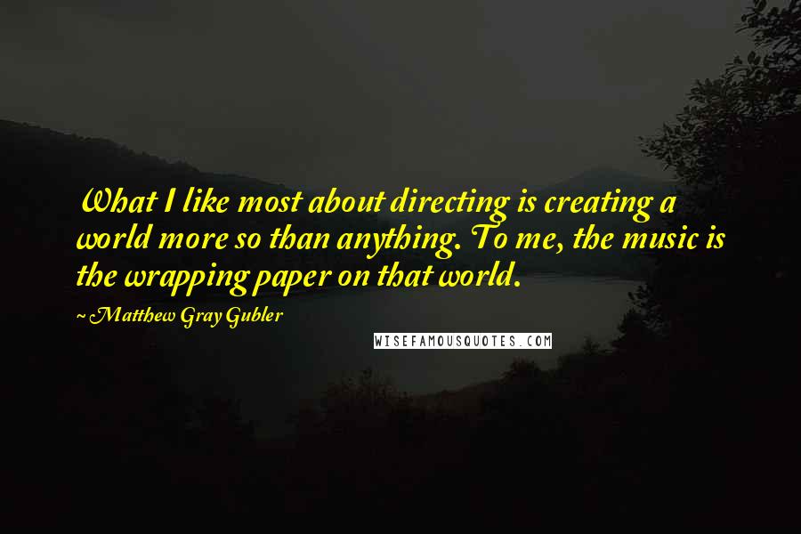 Matthew Gray Gubler Quotes: What I like most about directing is creating a world more so than anything. To me, the music is the wrapping paper on that world.