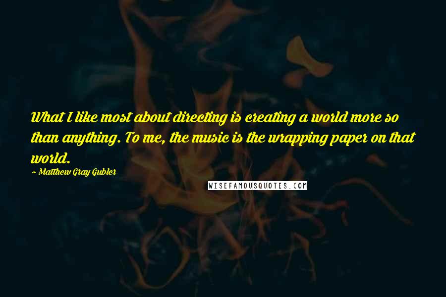 Matthew Gray Gubler Quotes: What I like most about directing is creating a world more so than anything. To me, the music is the wrapping paper on that world.