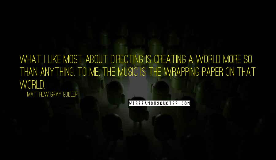 Matthew Gray Gubler Quotes: What I like most about directing is creating a world more so than anything. To me, the music is the wrapping paper on that world.