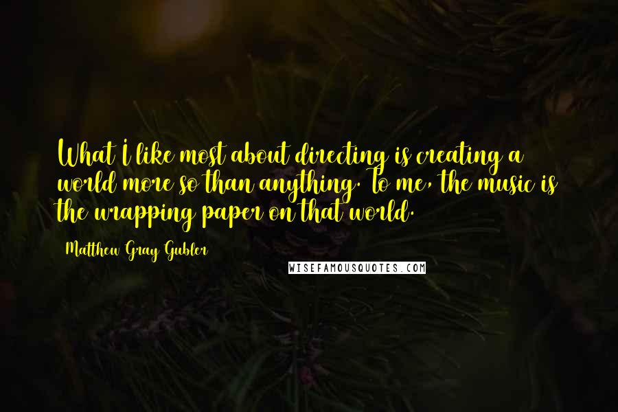 Matthew Gray Gubler Quotes: What I like most about directing is creating a world more so than anything. To me, the music is the wrapping paper on that world.