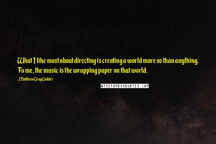 Matthew Gray Gubler Quotes: What I like most about directing is creating a world more so than anything. To me, the music is the wrapping paper on that world.