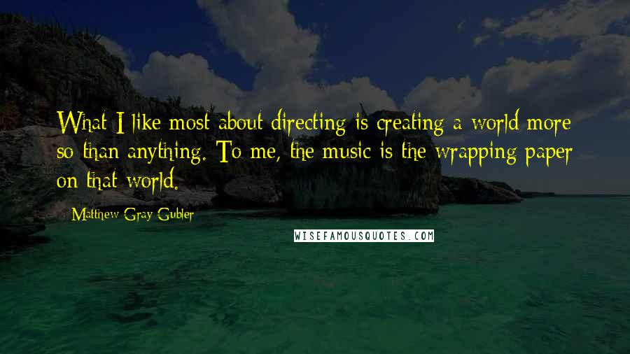 Matthew Gray Gubler Quotes: What I like most about directing is creating a world more so than anything. To me, the music is the wrapping paper on that world.