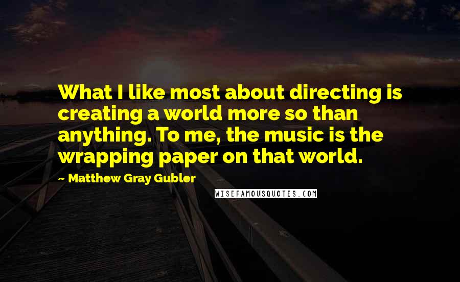 Matthew Gray Gubler Quotes: What I like most about directing is creating a world more so than anything. To me, the music is the wrapping paper on that world.