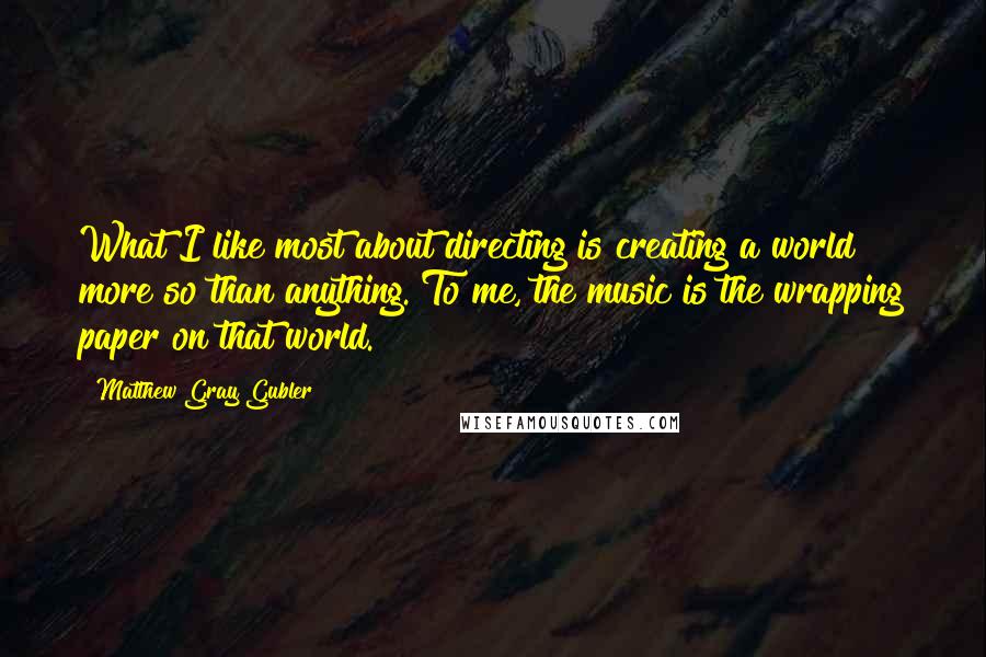 Matthew Gray Gubler Quotes: What I like most about directing is creating a world more so than anything. To me, the music is the wrapping paper on that world.