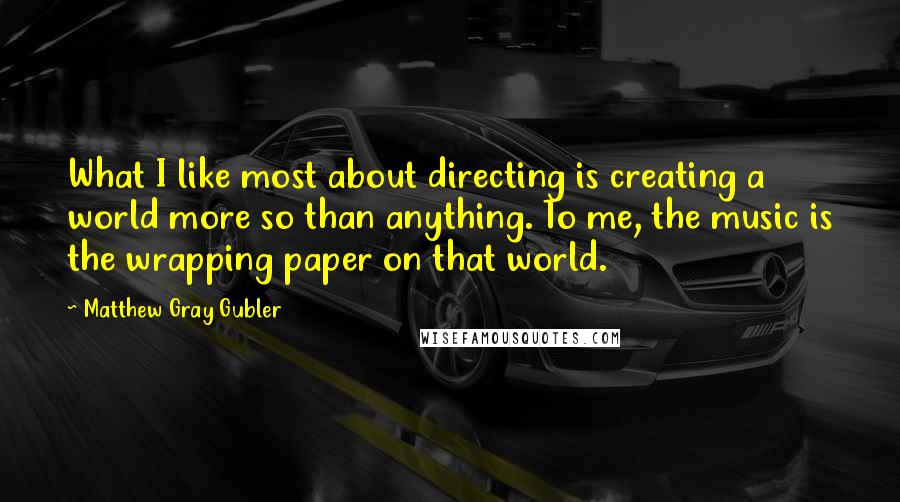 Matthew Gray Gubler Quotes: What I like most about directing is creating a world more so than anything. To me, the music is the wrapping paper on that world.