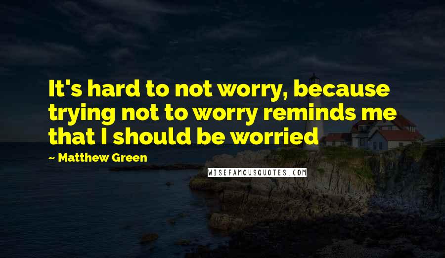 Matthew Green Quotes: It's hard to not worry, because trying not to worry reminds me that I should be worried