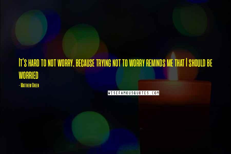 Matthew Green Quotes: It's hard to not worry, because trying not to worry reminds me that I should be worried