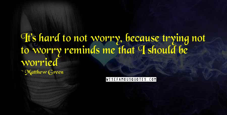 Matthew Green Quotes: It's hard to not worry, because trying not to worry reminds me that I should be worried