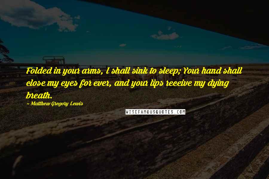 Matthew Gregory Lewis Quotes: Folded in your arms, I shall sink to sleep; Your hand shall close my eyes for ever, and your lips receive my dying breath.