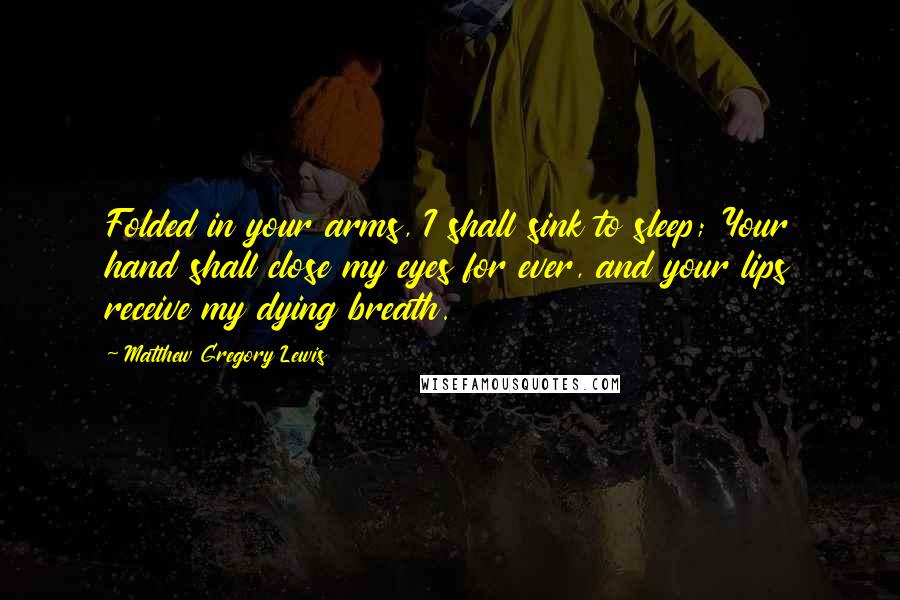 Matthew Gregory Lewis Quotes: Folded in your arms, I shall sink to sleep; Your hand shall close my eyes for ever, and your lips receive my dying breath.