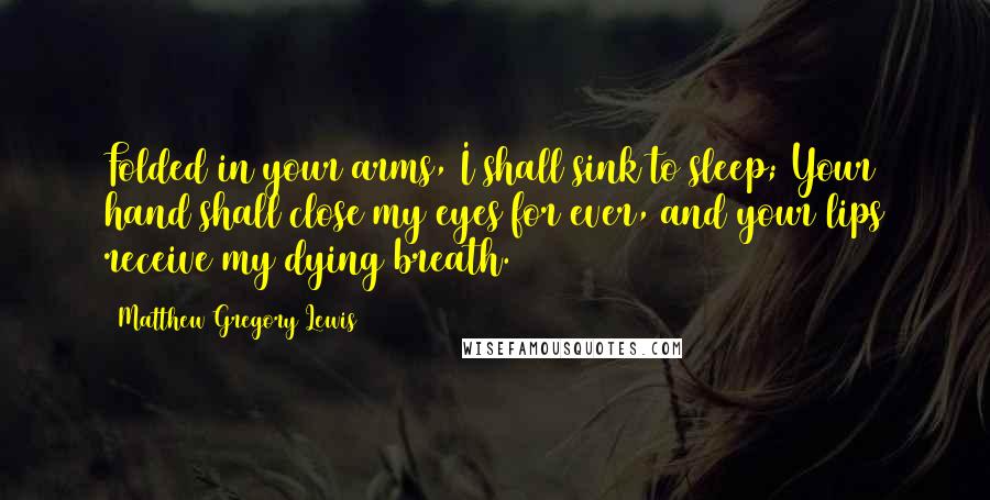 Matthew Gregory Lewis Quotes: Folded in your arms, I shall sink to sleep; Your hand shall close my eyes for ever, and your lips receive my dying breath.