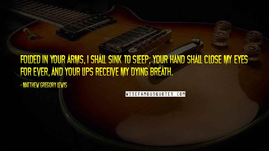 Matthew Gregory Lewis Quotes: Folded in your arms, I shall sink to sleep; Your hand shall close my eyes for ever, and your lips receive my dying breath.