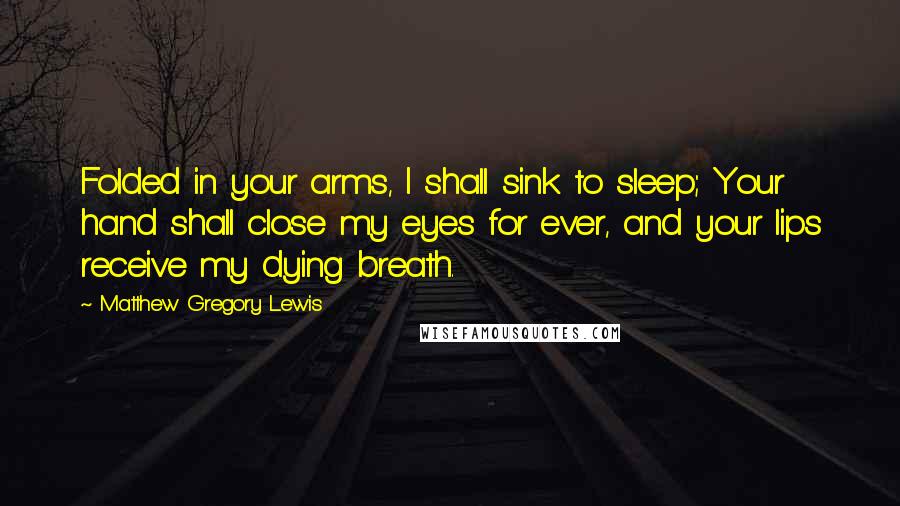 Matthew Gregory Lewis Quotes: Folded in your arms, I shall sink to sleep; Your hand shall close my eyes for ever, and your lips receive my dying breath.