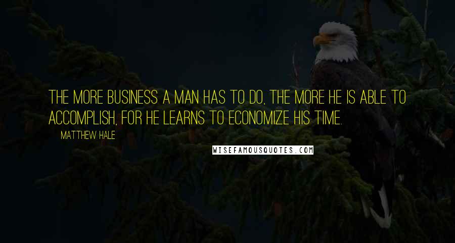 Matthew Hale Quotes: The more business a man has to do, the more he is able to accomplish, for he learns to economize his time.