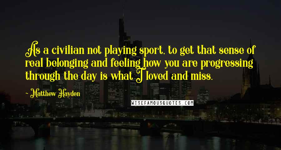 Matthew Hayden Quotes: As a civilian not playing sport, to get that sense of real belonging and feeling how you are progressing through the day is what I loved and miss.