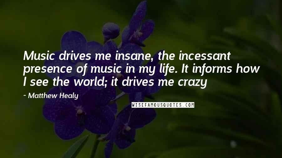 Matthew Healy Quotes: Music drives me insane, the incessant presence of music in my life. It informs how I see the world; it drives me crazy