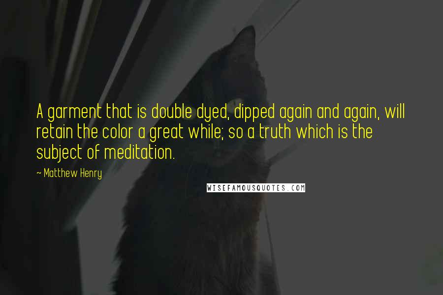 Matthew Henry Quotes: A garment that is double dyed, dipped again and again, will retain the color a great while; so a truth which is the subject of meditation.