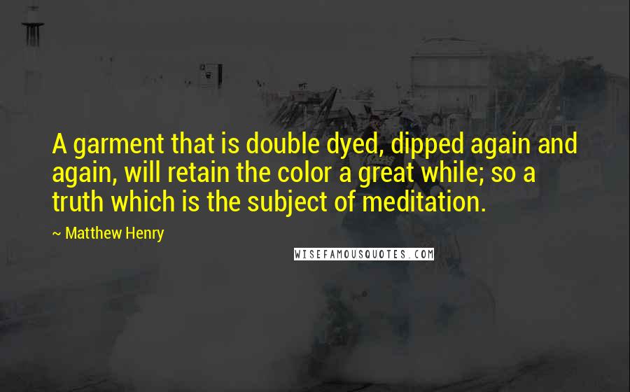 Matthew Henry Quotes: A garment that is double dyed, dipped again and again, will retain the color a great while; so a truth which is the subject of meditation.