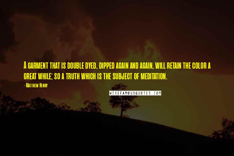 Matthew Henry Quotes: A garment that is double dyed, dipped again and again, will retain the color a great while; so a truth which is the subject of meditation.