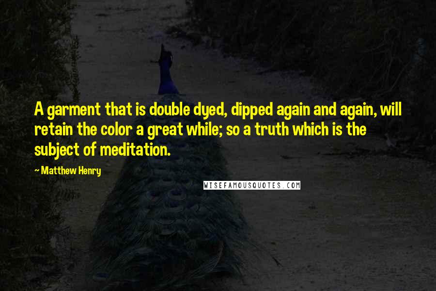 Matthew Henry Quotes: A garment that is double dyed, dipped again and again, will retain the color a great while; so a truth which is the subject of meditation.