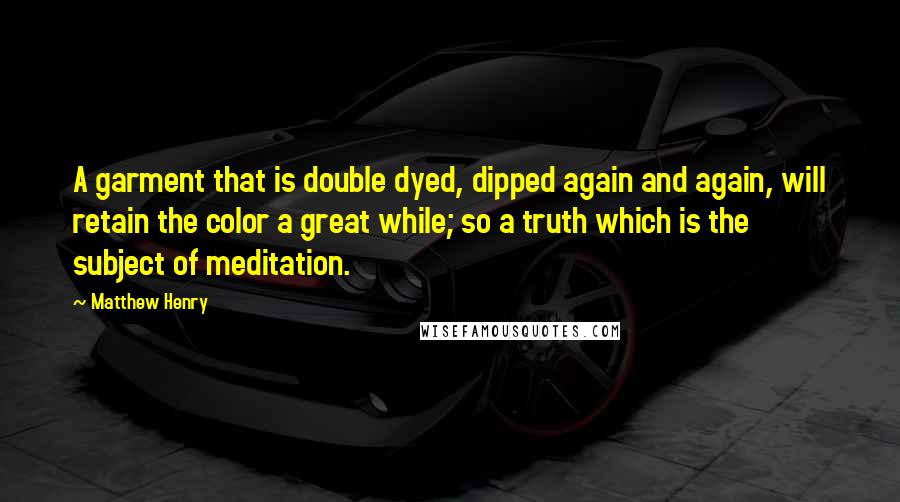 Matthew Henry Quotes: A garment that is double dyed, dipped again and again, will retain the color a great while; so a truth which is the subject of meditation.