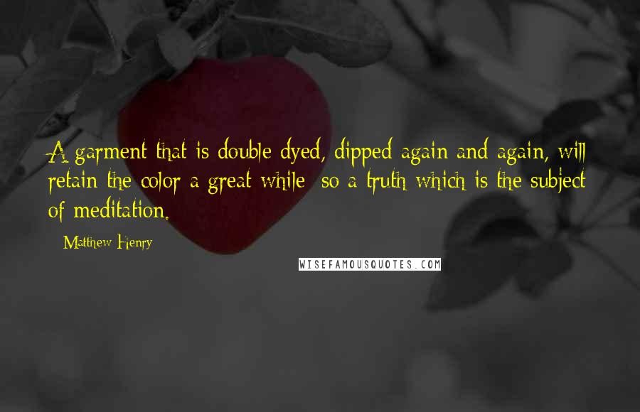 Matthew Henry Quotes: A garment that is double dyed, dipped again and again, will retain the color a great while; so a truth which is the subject of meditation.