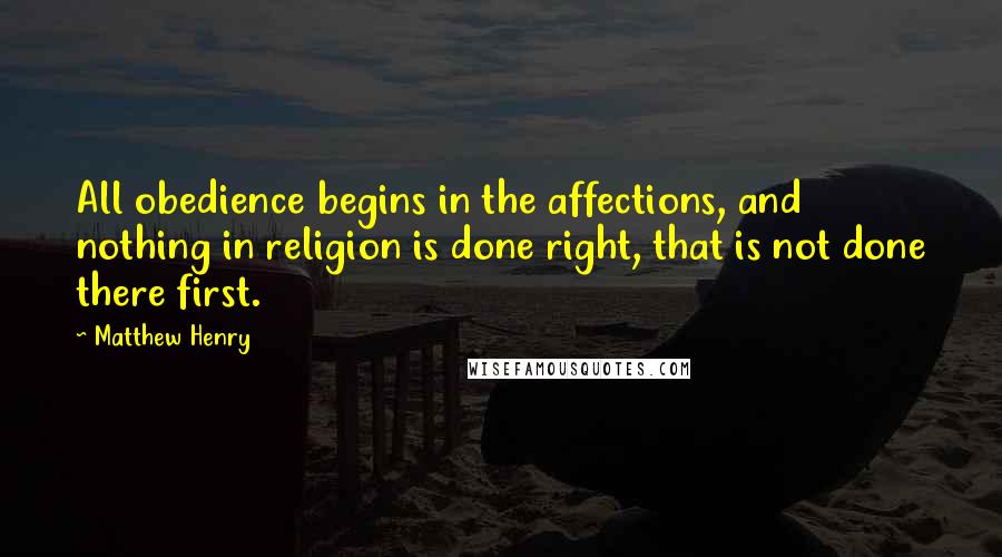 Matthew Henry Quotes: All obedience begins in the affections, and nothing in religion is done right, that is not done there first.