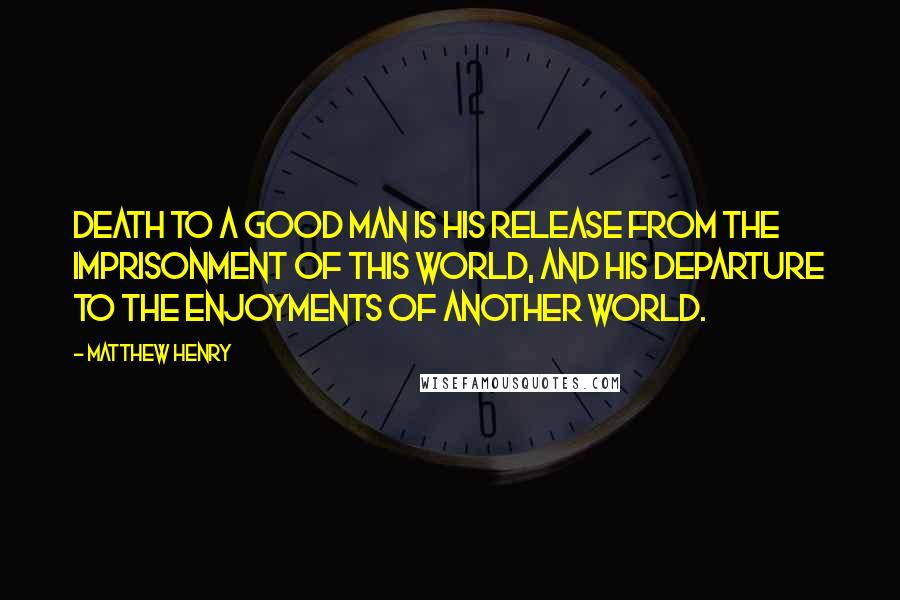 Matthew Henry Quotes: Death to a good man is his release from the imprisonment of this world, and his departure to the enjoyments of another world.