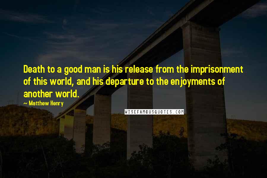 Matthew Henry Quotes: Death to a good man is his release from the imprisonment of this world, and his departure to the enjoyments of another world.