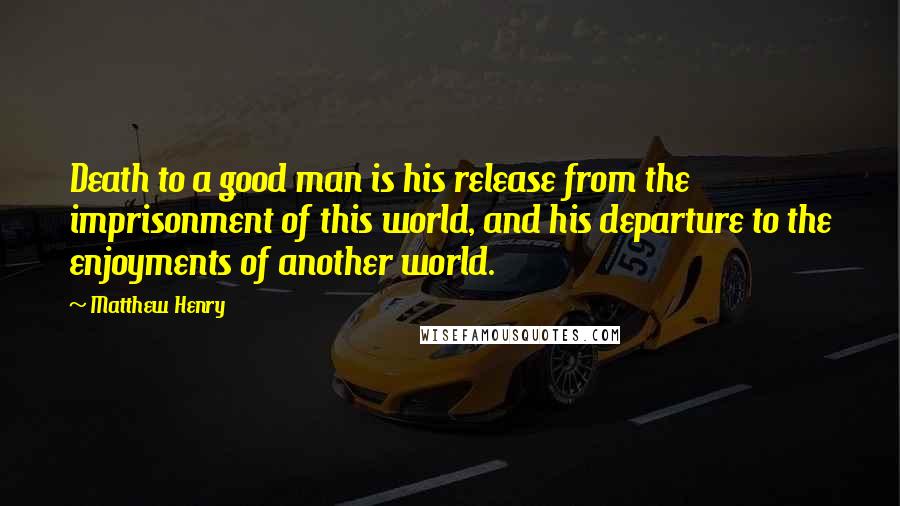 Matthew Henry Quotes: Death to a good man is his release from the imprisonment of this world, and his departure to the enjoyments of another world.