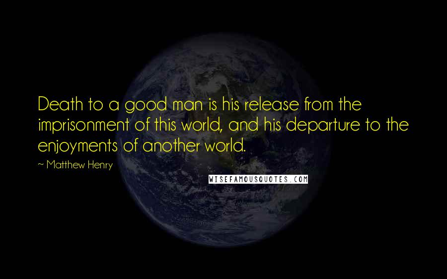 Matthew Henry Quotes: Death to a good man is his release from the imprisonment of this world, and his departure to the enjoyments of another world.