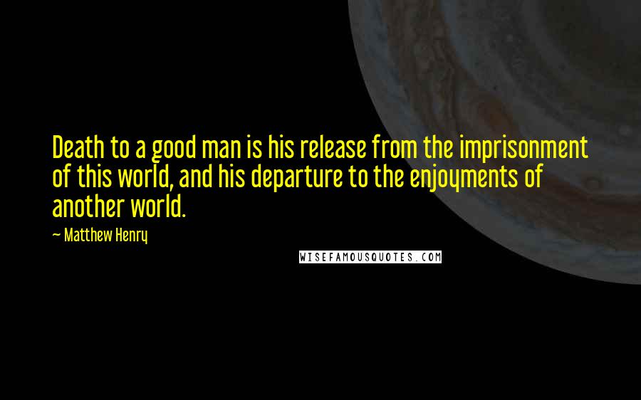 Matthew Henry Quotes: Death to a good man is his release from the imprisonment of this world, and his departure to the enjoyments of another world.