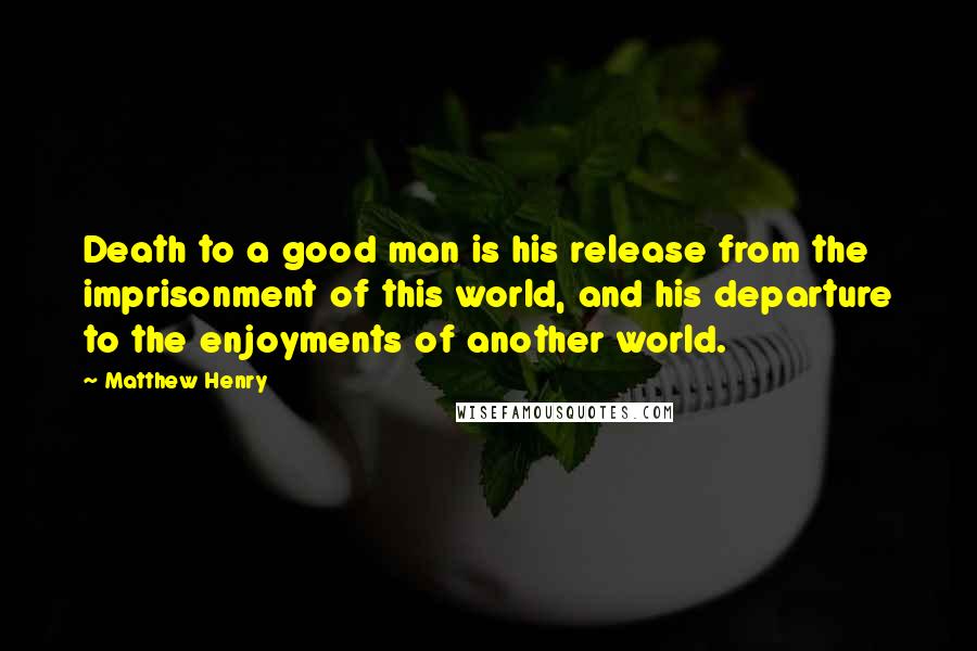 Matthew Henry Quotes: Death to a good man is his release from the imprisonment of this world, and his departure to the enjoyments of another world.