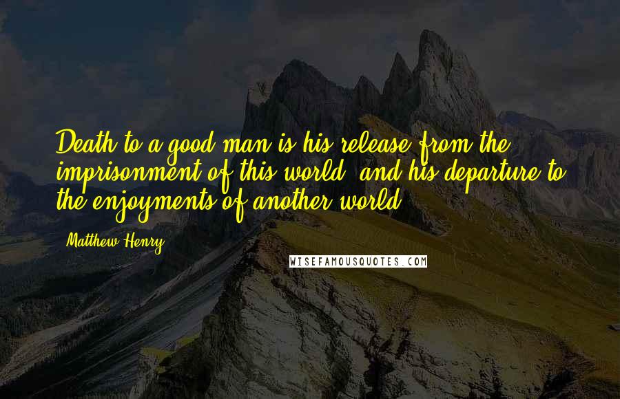 Matthew Henry Quotes: Death to a good man is his release from the imprisonment of this world, and his departure to the enjoyments of another world.