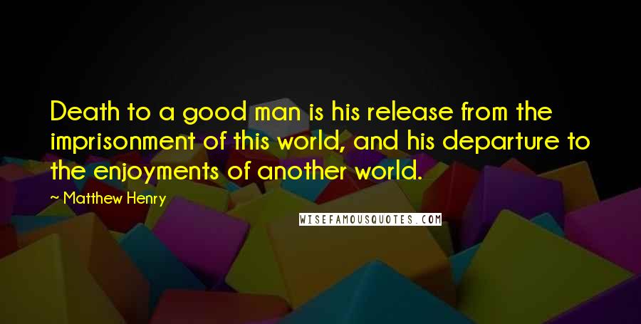 Matthew Henry Quotes: Death to a good man is his release from the imprisonment of this world, and his departure to the enjoyments of another world.