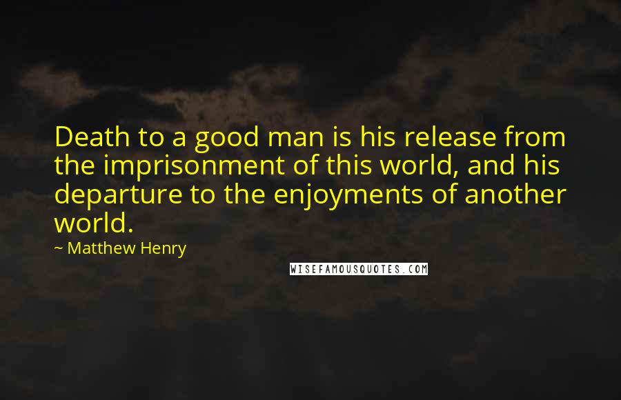 Matthew Henry Quotes: Death to a good man is his release from the imprisonment of this world, and his departure to the enjoyments of another world.