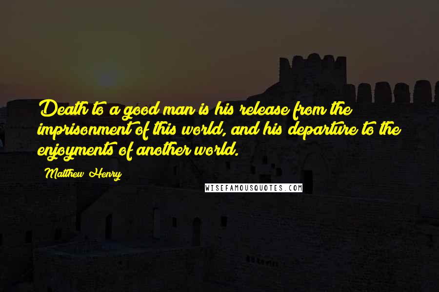 Matthew Henry Quotes: Death to a good man is his release from the imprisonment of this world, and his departure to the enjoyments of another world.