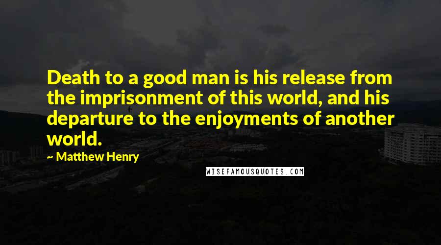 Matthew Henry Quotes: Death to a good man is his release from the imprisonment of this world, and his departure to the enjoyments of another world.