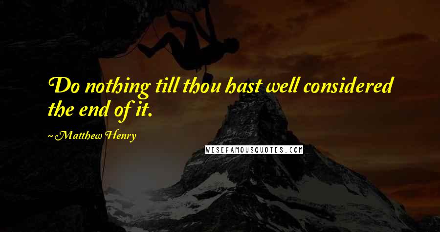 Matthew Henry Quotes: Do nothing till thou hast well considered the end of it.