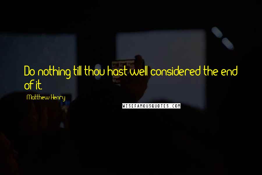 Matthew Henry Quotes: Do nothing till thou hast well considered the end of it.